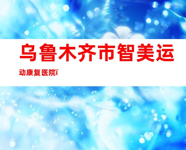 乌鲁木齐市智美运动康复医院（有限公司）